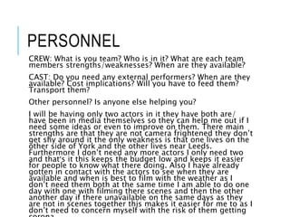 PERSONNEL
CREW: What is you team? Who is in it? What are each team
members strengths/weaknesses? When are they available?
CAST: Do you need any external performers? When are they
available? Cost implications? Will you have to feed them?
Transport them?
Other personnel? Is anyone else helping you?
I will be having only two actors in it they have both are/
have been in media themselves so they can help me out if I
need some ideas or even to improve on them. There main
strengths are that they are not camera frightened they don’t
get shy around it the only weakness is that one lives on the
other side of York and the other lives near Leeds.
Furthermore I don’t need any more actors I only need two
and that’s it this keeps the budget low and keeps it easier
for people to know what there doing. Also I have already
gotten in contact with the actors to see when they are
available and when is best to film with the weather as I
don’t need them both at the same time I am able to do one
day with one with filming there scenes and then the other
another day if there unavailable on the same days as they
are not in scenes together this makes it easier for me to as I
don’t need to concern myself with the risk of them getting
 