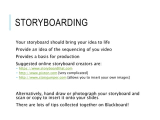 STORYBOARDING
Your storyboard should bring your idea to life
Provide an idea of the sequencing of you video
Provides a basis for production
Suggested online storyboard creators are:
 https://www.storyboardthat.com
 http://www.pixton.com [very complicated]
 http://www.storyjumper.com [allows you to insert your own images]
Alternatively, hand draw or photograph your storyboard and
scan or copy to insert it onto your slides
There are lots of tips collected together on Blackboard!
 