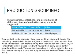 PRODUCTION GROUP INFO
Include names, contact info, and defined roles at
difference stages of production, using a table is
suggested
Name of actors Contact info roles
Ben McFadden Phone number boxer
Mathew Dickson Phone number Main lip sync
They are both media students / have been so if I get stuck with how to film
something they can help me put it right or if they have a better location then
me or a better idea I can improve on my work they are also not camera shy so
I know that I will get a good result with having them as my actors as they
know how things work. The only bad thing about it is where they live but also
that they are having to learn a new song as us three having different tastes in
music.
 