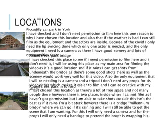 LOCATIONS
Piccadilly car park in York
I have checked and I don’t need permission to film here this one reason to
why I have chosen this location and also that if the weather is bad I can still
film as the equipment and the actors are inside. Because of the covid I only
need the lip syncing done which only one actor is needed, and the only
equipment I need Is a camera as there I have good scenery and lots of
opportunities there
Round trees park in fulford
I have chosen this location as there's a lot of free space and not many
people there however there is two places inside where I cannot film as I
haven't got permission but I am able to take shots outside this isn’t the
best as if it rains I'm a bit stuck however there is a bridge “millennium
bridge” where we can go if it’s raining and I will still be able to get the
scene that I am wanting. For this I will only need a camera and for the
props I will only need a bandage to pretend the boxer is wrapping his
Round trees park bridge
I have checked this place to see if I need permission to film here and I
don’t need it, I will be using this place as my main area for filming the
video as it’s a good location and if it rains I can get shots from
underneath the bridge as there's some good shots there as well as the
scenery would work very well for this video. Also the only equipment that
I will be needing is a camera and a tripod I don’t need any props for tis
video either which makes it easier to film and I can be creative with my
shots
 