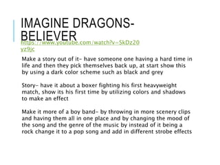 IMAGINE DRAGONS-
BELIEVER
Make a story out of it- have someone one having a hard time in
life and then they pick themselves back up, at start show this
by using a dark color scheme such as black and grey
Story- have it about a boxer fighting his first heavyweight
match, show its his first time by utilizing colors and shadows
to make an effect
Make it more of a boy band- by throwing in more scenery clips
and having them all in one place and by changing the mood of
the song and the genre of the music by instead of it being a
rock change it to a pop song and add in different strobe effects
https://www.youtube.com/watch?v=SkDz20
yz9jc
 