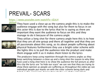 PREVAIL- SCARS
https://www.youtube.com/watch?v=tZzL4
jI60p4
They have used a close up as the camera angle this is to make the
audience engage with the song but also for them to focus in on
this actor this is due to the lyrics that he is saying as there are
important they want the audience to focus on this and they
manage to do it because of the camera angle
They utilize a long shot for there camera angle here this is to how
that they are all one group and there all together and that they are
all passionate about this song, as its about people suffering about
physical features furthermore they use a bright color scheme with
the lights this is to pull the audience into the product and make
them engage with it as it makes them listen to the lyrics
The producers keep using repetition through the camera angles as they
keep switching between a close up and a long shot the reason to why they
have used a long shot here is to show the audience the full picture as after
this clip the lyrics are “to hide our scars” we can see that they are trying to
show there opinion as people are suffering as throughout the video we see
individual people put masks on with the color scheme being dark and
 