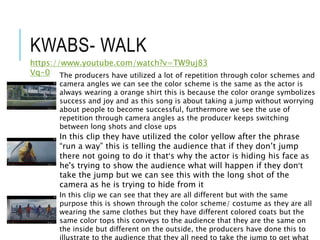 KWABS- WALK
https://www.youtube.com/watch?v=TW9uj83
Vq-0 The producers have utilized a lot of repetition through color schemes and
camera angles we can see the color scheme is the same as the actor is
always wearing a orange shirt this is because the color orange symbolizes
success and joy and as this song is about taking a jump without worrying
about people to become successful, furthermore we see the use of
repetition through camera angles as the producer keeps switching
between long shots and close ups
In this clip they have utilized the color yellow after the phrase
“run a way” this is telling the audience that if they don’t jump
there not going to do it that’s why the actor is hiding his face as
he's trying to show the audience what will happen if they don’t
take the jump but we can see this with the long shot of the
camera as he is trying to hide from it
In this clip we can see that they are all different but with the same
purpose this is shown through the color scheme/ costume as they are all
wearing the same clothes but they have different colored coats but the
same color tops this conveys to the audience that they are the same on
the inside but different on the outside, the producers have done this to
illustrate to the audience that they all need to take the jump to get what
 