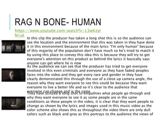 RAG N BONE- HUMAN
https://www.youtube.com/watch?v=L3wKzyI
N1yk
In this clip the producer has taken a long shot this is so the audience can
see the location and the environment that this was taken in they have done
it in this environment because of the main lyrics “I'm only human” because
of this majority of the population don’t have much so he's tried to match it
by using this place to convey this idea this is because they will try to get
everyone's attention on this product as behind the lyrics it basically says
anyone can get where he is now
As the audience we can see that the producer has tried to get everyone
involved in this even criminals and everyone as they have faded peoples
faces into the video and they get every race and gender in they have
clearly demonstrated this through the use of a close up camera angle, the
reason why they want everyone to see this could be because they want
everyone to live a better life and so it’s clear to the audience that
everyone can change and is the same
They have utilized a long shot to empathies what people go through and
why they want everyone to see it as some people are in the same
conditions as these people in the video, it is clear that they want people to
change as shown by the lyrics and images used in this music video as the
color scheme also shows this as throughout the video there are only dull
colors such as black and grey as this portrays to the audience the views of
 