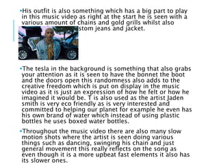 His outfit is also something which has a big part to play
in this music video as right at the start he is seen with a
various amount of chains and gold grills whilst also
wearing his own custom jeans and jacket.
The tesla in the background is something that also grabs
your attention as it is seen to have the bonnet the boot
and the doors open this randomness also adds to the
creative freedom which is put on display in the music
video as it is just an expression of how he felt or how he
imagined it would be. T is also used as the artist Jaden
smith is very eco friendly as is very interested and
committed to helping our planet for example he even has
his own brand of water which instead of using plastic
bottles he uses boxed water bottles.
Throughout the music video there are also many slow
motion shots where the artist is seen doing various
things such as dancing, swinging his chain and just
general movement this really reflects on the song as
even though it is a more upbeat fast elements it also has
its slower ones.
 