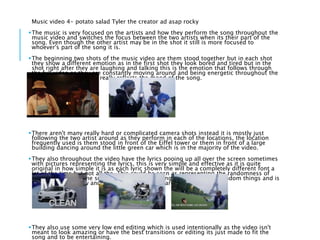 Music video 4- potato salad Tyler the creator ad asap rocky
The music is very focused on the artists and how they perform the song throughout the
music video and switches the focus between the two artists when its their part of the
song. Even though the other artist may be in the shot it still is more focused to
whoever's part of the song it is.
The beginning two shots of the music video are them stood together but in each shot
they show a different emotion as in the first shot they look bored and tired but in the
shot right after they are laughing and talking this is the emotion that follows through
the full video as they are constantly moving around and being energetic throughout the
rest of the video. Which really reflects the mood of the song.
There aren't many really hard or complicated camera shots instead it is mostly just
following the two artist around as they perform in each of the locations, the location
frequently used is them stood in front of the Eiffel tower or them in front of a large
building dancing around the little green car which is in the majority of the video.
They also throughout the video have the lyrics pooing up all over the screen sometimes
with pictures representing the lyrics, this is very simple and effective as it is quite
original in how simple it is as each lyric shown the will be a completely different font a
lot of the time but not all the. This could be seen as representing the randomness of
the song and how the song really has no meaning and is jut about random things and is
more about the flow and the style of song they are going for.
They also use some very low end editing which is used intentionally as the video isn't
meant to look amazing or have the best transitions or editing its just made to fit the
song and to be entertaining.
 