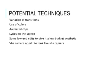 POTENTIAL TECHNIQUES
Variation of transitions
Use of colors
Animated clips
Lyrics on the screen
Some low end edits to give it a low budget aesthetic
Vhs camera or edit to look like vhs camera
 