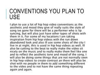 CONVENTIONS YOU PLAN TO
USE
I plan to use a lot of hip hop video conventions as the
aesthetic and mood they give of really suits the style of
song ive gone for there will be a performer who is lip
syncing, but will also just have other types of shots with
them in it. For some of my locations I am taking
inspiration from hip hop videos with the run down
abandoned look and also ill use some shots of the city I
live in at night, this is used in hip hop videos as well. Ill
also be cutting to the beat to really make the video sit
nicely on the music and to really make them feel like one
and to reflect the aesthetic tone and mood of the song. I
will also be doing some things that are not normally seen
in hip hop videos to create contrast an there will also be
shot with no people in them to add something different
to the video and to not have the same thing repeating
again and again.
 