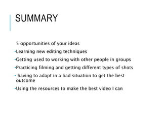 SUMMARY
5 opportunities of your ideas
•Learning new editing techniques
•Getting used to working with other people in groups
•Practicing filming and getting different types of shots
• having to adapt in a bad situation to get the best
outcome
•Using the resources to make the best video I can
 