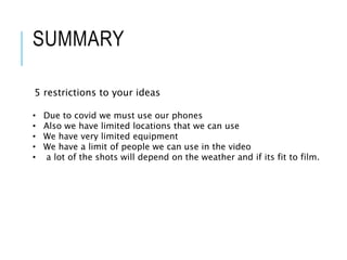 SUMMARY
5 restrictions to your ideas
• Due to covid we must use our phones
• Also we have limited locations that we can use
• We have very limited equipment
• We have a limit of people we can use in the video
• a lot of the shots will depend on the weather and if its fit to film.
 