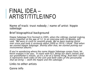 FINAL IDEA –
ARTIST/TITLE/INFO
Name of track: trust nobody / name of artist: hippie
sabotage
Brief biographical background
Hippie Sabotage first formed in 2005, when the siblings started making
music together at the age of 12. In an interview with LA Weekly, Jeff
said: "We were in sixth or seventh grade. We’ve been making music
ever since and took it seriously about 2009 or 2010, I think. That when
we started Hippie Sabotage. Shortly after that, we started putting out
instrumental albums."
If you’re wondering where the name Hippie Sabotage comes from, let
Kevin explain it for you: “It starts with H.S. being our dad's initials and
our grandfather's initials, so it's a bit of a family thing. And then I think
it represents both sides of the coin and both sides of the personality
that we bring — both the hippie and the sabotage."
Links to other artists
Genre info
 
