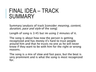 FINAL IDEA – TRACK
SUMMARY
Summary/analysis of track [consider meaning, content,
duration, pace and style of the song]
Length of song is 3:45 but im using 2 minutes of it.
The song is about how now the person is getting
recognized and has money it's hard to trust people
around him and that he trusts no one as he will never
know if they want to be with him for the right or wrong
reasons.
The song is a mix of slow and fast pace, but the beat is
very prominent and is what the song is most recognized
for.
 
