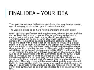 FINAL IDEA – YOUR IDEA
Your creative concept/video synopsis [describe your interpretation,
use of imagery or narrative, genre conventions, etc]
The video is going to be hard hitting and dark and a bit gritty
It will include a performer and maybe some vehicles because of the
sort of beat that is used there will be lots of cuts to the beat to
create that tension and build up for the drops which then
something big will happen. some shots will just be one single
person, there might be dancing but that is still undecided. The
video will start with a mid-shot of the performer wearing a black
outfit in a city at night it will then have various cuts switching the
location and matching the beat there will be performing elements
throughout like miming the words .The video will also have a shot
which has the performer riding a motorbike (TBD) it will mostly be
set at night in the city but will have contrasting shots as one shot
will be in an empty field with the performer on there own. I would
like to try get a shot in front of a green screen to then edit
something behind it but this may not be accessible. There will be
shots throughout that will include extras just to add to the feel of
the video. The video itself will be mostly dark with bright coloured
lights to contrast the night but some shots will be shot through the
day as it contrasts nicely and has a deeper meaning which fits the
song. The outfits will be colour coordinated to give it a music video
feel.
 