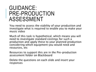 GUIDANCE:
PRE-PRODUCTION
ASSESSMENT
You need to assess the viability of your production and
investigate what is required to enable you to make your
music video
Much of this task is hypothetical, which means you will
need to investigate standard costings for such a
production and apply these to your planned production
considering which equipment you would need and
resources, etc
Resources to support this are in the Pre-production
assessment folder on Blackboard
Delete the questions on each slide and insert your
responses
 