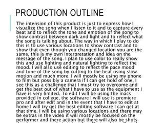 PRODUCTION OUTLINE
The intension of this product is just to express how I
visualize the song when I listen to it and to capture every
beat and to reflect the tone and emotion of the song to
show contrast between dark and light and to reflect what
the song is talking about. The way in which I play to do
this is to use various locations to show contrast and to
show that even though you changed location you are the
same, this is my own interpretation and idea on the
message of the song. I plan to use color to really show
this and use lighting and natural lighting to reflect the
mood. I will also use editing to reflect the pace mood
and tone of the song by cutting to the beat using slow
motion and much more. I will mostly be using my phone
to film but possibly a camera if I can get hold of one, I
see this as a challenge that I must try to overcome and
get the best out of what I have to use as the equipment I
have is very limited. To edit I will be using the macs
provided in college, the software I will use is premiere
pro and after edit and in the event that I have to edit at
home I will try get the best editing software I can get at
that time. I will be using various locations and there may
be extras in the video it will mostly be focused on the
performer and there action but there will also be shots
 