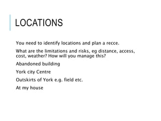 LOCATIONS
You need to identify locations and plan a recce.
What are the limitations and risks, eg distance, access,
cost, weather? How will you manage this?
Abandoned building
York city Centre
Outskirts of York e.g. field etc.
At my house
 