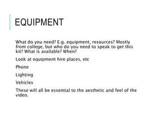 EQUIPMENT
What do you need? E.g. equipment, resources? Mostly
from college, but who do you need to speak to get this
kit? What is available? When?
Look at equipment hire places, etc
Phone
Lighting
Vehicles
These will all be essential to the aesthetic and feel of the
video.
 