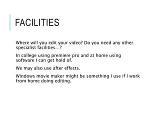 FACILITIES
Where will you edit your video? Do you need any other
specialist facilities…?
In college using premiere pro and at home using
software I can get hold of.
We may also use after effects.
Windows movie maker might be something I use if I work
from home doing editing.
 