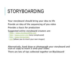 STORYBOARDING
Your storyboard should bring your idea to life
Provide an idea of the sequencing of you video
Provides a basis for production
Suggested online storyboard creators are:
 https://www.storyboardthat.com
 http://www.pixton.com [very complicated]
 http://www.storyjumper.
 com [allows you to insert your own images]
Alternatively, hand draw or photograph your storyboard and
scan or copy to insert it onto your slides
There are lots of tips collected together on Blackboard!
 