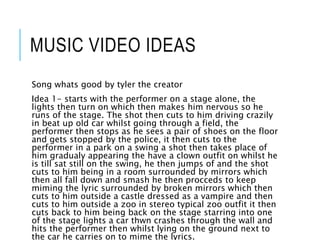 MUSIC VIDEO IDEAS
Song whats good by tyler the creator
Idea 1- starts with the performer on a stage alone, the
lights then turn on which then makes him nervous so he
runs of the stage. The shot then cuts to him driving crazily
in beat up old car whilst going through a field, the
performer then stops as he sees a pair of shoes on the floor
and gets stopped by the police, it then cuts to the
performer in a park on a swing a shot then takes place of
him gradualy appearing the have a clown outfit on whilst he
is till sat still on the swing, he then jumps of and the shot
cuts to him being in a room surrounded by mirrors which
then all fall down and smash he then procceds to keep
miming the lyric surrounded by broken mirrors which then
cuts to him outside a castle dressed as a vampire and then
cuts to him outside a zoo in stereo typical zoo outfit it then
cuts back to him being back on the stage starring into one
of the stage lights a car thwn crashes through the wall and
hits the performer then whilst lying on the ground next to
the car he carries on to mime the lyrics.
 