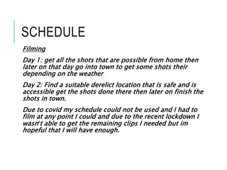 SCHEDULE
Filming
Day 1: get all the shots that are possible from home then
later on that day go into town to get some shots their
depending on the weather
Day 2: Find a suitable derelict location that is safe and is
accessible get the shots done there then later on finish the
shots in town.
Due to covid my schedule could not be used and I had to
film at any point I could and due to the recent lockdown I
wasn’t able to get the remaining clips I needed but im
hopeful that I will have enough.
 