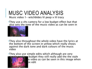 MUSC VIDEO ANALYSIS
Music video 1- witchbldes lil peep x lil tracy
•They use a vhs camera for a low budget effect but that
also sets the tone of the music video as can be seen in
this image
•They also throughout the whole video have the lyrics at
the bottom of the screen in yellow which really shows
against the dark tone and dark colours of the music
video
•They also use simple edits which although are very
simple and low budget they still really add the the style
and mood of the video as can be seen in this image when
they use this box edit
 