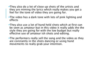They also do a lot of close up shots of the artists and
they are miming the lyrics which really makes you get a
feel for the tone of video they are going for.
The video has a dark tone with lots of pink lighting and
effects
They also use a lot of hand held shots which at first can
be seen as amateur but in this video it really adds the the
style they are going for with the low budget but really
effective use of amateur ish shots and editing.
The performers really sell the song and the video as they
are constantly in the shots dancing or using hand
movements to really grab your intention.
 