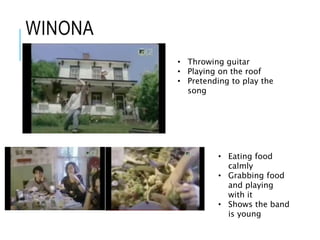 WINONA
• Throwing guitar
• Playing on the roof
• Pretending to play the
song
• Eating food
calmly
• Grabbing food
and playing
with it
• Shows the band
is young
 