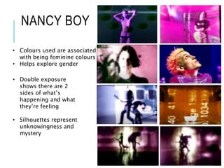 NANCY BOY
• Colours used are associated
with being feminine colours
• Helps explore gender
• Double exposure
shows there are 2
sides of what’s
happening and what
they’re feeling
• Silhouettes represent
unknowingness and
mystery
 