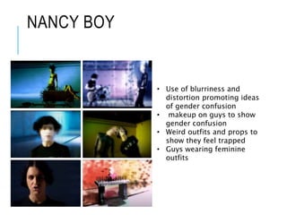 NANCY BOY
• Use of blurriness and
distortion promoting ideas
of gender confusion
• makeup on guys to show
gender confusion
• Weird outfits and props to
show they feel trapped
• Guys wearing feminine
outfits
 