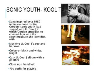 SONIC YOUTH- KOOL THING
•Song inspired by a 1989
interview done by Kim
Gordon (sonic youth lead
singer) with LL Cool J in
which Gordon struggles to
connect him with the
counterculture she identifies
with
•Mocking LL Cool J’s ego and
her own
•Colours- black and white,
bright
•Cat- LL Cool J album with a
panther
•Close ups, handheld
•70s outfit for playing
 