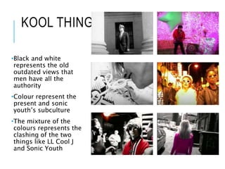KOOL THING
•Black and white
represents the old
outdated views that
men have all the
authority
•Colour represent the
present and sonic
youth’s subculture
•The mixture of the
colours represents the
clashing of the two
things like LL Cool J
and Sonic Youth
 