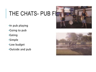 THE CHATS- PUB FEED
•In pub playing
•Going to pub
•Eating
•Simple
•Low budget
•Outside and pub
 