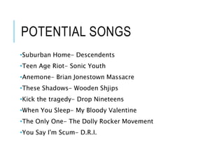 POTENTIAL SONGS
•Suburban Home- Descendents
•Teen Age Riot- Sonic Youth
•Anemone- Brian Jonestown Massacre
•These Shadows- Wooden Shjips
•Kick the tragedy- Drop Nineteens
•When You Sleep- My Bloody Valentine
•The Only One- The Dolly Rocker Movement
•You Say I'm Scum- D.R.I.
 