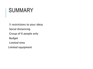SUMMARY
5 restrictions to your ideas
Social distancing
Group of 6 people only
Budget
Limited time
Limited equipment
 