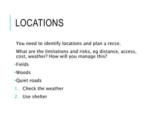 LOCATIONS
You need to identify locations and plan a recce.
What are the limitations and risks, eg distance, access,
cost, weather? How will you manage this?
•Fields
•Woods
•Quiet roads
1. Check the weather
2. Use shelter
 