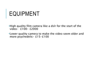 EQUIPMENT
•High quality film camera like a dslr for the start of the
video- £100- £2000
•Lower quality camera to make the video seem older and
more psychedelic- £15-£100
 
