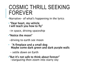COSMIC THRILL SEEKING
FOREVER
•Narrative- of what's happening in the lyrics
• “Dear heart, my vehicle
I will teach you how to fly”
-in space, driving spaceship
•“Notice the moon”
-driving to earth see moon
• “A fireplace and a small dog
Maybe some dark green and dark purple walls
- settle down on Earth
•“But it's not safe to think about forever”
-stargazing then zoom into starry sky
 