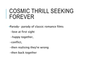 COSMIC THRILL SEEKING
FOREVER
•Parody- parody of classic romance films
–love at first sight
-happy together,
-conflict,
-then realising they're wrong
-then back together
 