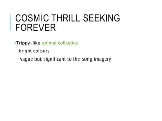 COSMIC THRILL SEEKING
FOREVER
•Trippy-like animal collective
-bright colours
- vague but significant to the song imagery
 
