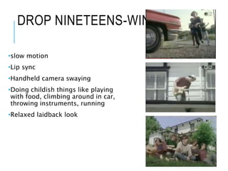 DROP NINETEENS-WINONA
•slow motion
•Lip sync
•Handheld camera swaying
•Doing childish things like playing
with food, climbing around in car,
throwing instruments, running
•Relaxed laidback look
 