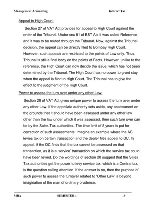 Management Accounting Indirect Tax
Appeal to High Court:
Section 27 of VAT Act provides for appeal to High Court against the
order of the Tribunal. Under sec 61 of BST Act it was called Reference,
and it was to be routed through the Tribunal. Now, against the Tribunal
decision, the appeal can be directly filed to Bombay High Court.
However, such appeals are restricted to the points of Law only. Thus,
Tribunal is still a final body on the points of Facts. However, unlike to the
reference, the High Court can now decide the issue, which has not been
determined by the Tribunal. The High Court has no power to grant stay
when the appeal is filed to High Court. The Tribunal has to give the
effect to the judgment of the High Court.
Power to assess the turn over under any other Law:
Section 28 of VAT Act gives unique power to assess the turn over under
any other Law. If the appellate authority sets aside, any assessment on
the grounds that it should have been assessed under any other law
other than the law under which it was assessed, then such turn over can
be by the Sales Tax authorities. The time limit of 5 years is put for
correction of such assessments. Imagine an example where the AC
levies tax on certain transaction and the dealer files appeal to DC. In
appeal, if the DC finds that the tax cannot be assessed on that
transaction, as it is a ‘service’ transaction on which the service tax could
have been levied. Do the wordings of section 28 suggest that the Sales
Tax authorities get the power to levy service tax, which is a Central tax,
is the question calling attention. If the answer is no, then the purpose of
such power to assess the turnover related to ‘Other Law’ is beyond
imagination of the man of ordinary prudence.
MBA SEMESTER 1 19
 