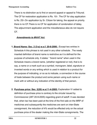 Management Accounting Indirect Tax
There is no distinction as to first or second appeal or appeal to Tribunal.
The CF for restoration application is Rs. 10/-. The CF for stay application
is Rs. 25/-.On application by Sr. Citizen for taking, the appeal on priority
there is no CF.There is no CF for application of condonation of delay.
The adjournment application and the miscellaneous also do not require
CF.
Amendments to MVAT Act
1. Brand Name: Sec. 2 (3-a) w.e.f. 20-6-2006 : Except two entries in
Schedule A this phrase is not used in any other schedule . The newly
inserted definition of brand name is restrictive as it is defined for the
purpose of schedule only. It states ‘ “brand name" when used in the
Schedule means a brand name, (whether registered or not), that is to
say, a name or a mark such as a symbol, monogram, label, signature or
invented words or any writing which is used in relation to a product for
the purpose of indicating, or so as to indicate, a connection in the course
of trade between the product and some person using such name or
mark with or without any indication of the identity of that person.
2. Purchase price: Sec. 2(20) w.e.f 1-4-2005: Explanation IV added to
definition of purchase price is contrary to the circular issued by
Commissioner (28T 20-9-2005) regarding grant of setoff. It was decided
that, when tax has been paid at the time of the first sale on the MRP of
medicines and subsequently the medicines are sent on inter-State
consignment, the reduction of 4% would be effected only on the actual
purchase price of the dealer making the inter-State consignments. The
MBA SEMESTER 1 22
 