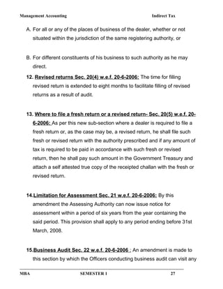 Management Accounting Indirect Tax
A. For all or any of the places of business of the dealer, whether or not
situated within the jurisdiction of the same registering authority, or
B. For different constituents of his business to such authority as he may
direct.
12. Revised returns Sec. 20(4) w.e.f. 20-6-2006: The time for filling
revised return is extended to eight months to facilitate filling of revised
returns as a result of audit.
13. Where to file a fresh return or a revised return- Sec. 20(5) w.e.f. 20-
6-2006: As per this new sub-section where a dealer is required to file a
fresh return or, as the case may be, a revised return, he shall file such
fresh or revised return with the authority prescribed and if any amount of
tax is required to be paid in accordance with such fresh or revised
return, then he shall pay such amount in the Government Treasury and
attach a self attested true copy of the receipted challan with the fresh or
revised return.
14.Limitation for Assessment Sec. 21 w.e.f. 20-6-2006: By this
amendment the Assessing Authority can now issue notice for
assessment within a period of six years from the year containing the
said period. This provision shall apply to any period ending before 31st
March, 2008.
15.Business Audit Sec. 22 w.e.f. 20-6-2006 : An amendment is made to
this section by which the Officers conducting business audit can visit any
MBA SEMESTER 1 27
 