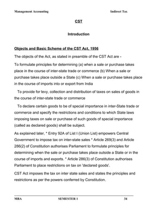 Management Accounting Indirect Tax
CST
Introduction
Objects and Basic Scheme of the CST Act, 1956
The objects of the Act, as stated in preamble of the CST Act are -
To formulate principles for determining (a) when a sale or purchase takes
place in the course of inter-state trade or commerce (b) When a sale or
purchase takes place outside a State (c) When a sale or purchase takes place
in the course of imports into or export from India
To provide for levy, collection and distribution of taxes on sales of goods in
the course of inter-state trade or commerce
To declare certain goods to be of special importance in inter-State trade or
commerce and specify the restrictions and conditions to which State laws
imposing taxes on sale or purchase of such goods of special importance
(called as declared goods) shall be subject.
As explained later, * Entry 92A of List I (Union List) empowers Central
Government to impose tax on inter-state sales * Article 269(3) and Article
286(2) of Constitution authorises Parliament to formulate principles for
determining when the sale or purchase takes place outside a State or in the
course of imports and exports. * Article 286(3) of Constitution authorises
Parliament to place restrictions on tax on 'declared goods'.
CST Act imposes the tax on inter state sales and states the principles and
restrictions as per the powers conferred by Constitution.
MBA SEMESTER 1 34
 