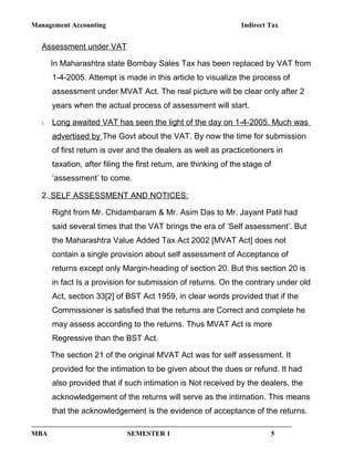 Management Accounting Indirect Tax
Assessment under VAT
In Maharashtra state Bombay Sales Tax has been replaced by VAT from
1-4-2005. Attempt is made in this article to visualize the process of
assessment under MVAT Act. The real picture will be clear only after 2
years when the actual process of assessment will start.
1. Long awaited VAT has seen the light of the day on 1-4-2005. Much was
advertised by The Govt about the VAT. By now the time for submission
of first return is over and the dealers as well as practicetioners in
taxation, after filing the first return, are thinking of the stage of
‘assessment’ to come.
2. SELF ASSESSMENT AND NOTICES:
Right from Mr. Chidambaram & Mr. Asim Das to Mr. Jayant Patil had
said several times that the VAT brings the era of ‘Self assessment’. But
the Maharashtra Value Added Tax Act 2002 [MVAT Act] does not
contain a single provision about self assessment of Acceptance of
returns except only Margin-heading of section 20. But this section 20 is
in fact Is a provision for submission of returns. On the contrary under old
Act, section 33[2] of BST Act 1959, in clear words provided that if the
Commissioner is satisfied that the returns are Correct and complete he
may assess according to the returns. Thus MVAT Act is more
Regressive than the BST Act.
The section 21 of the original MVAT Act was for self assessment. It
provided for the intimation to be given about the dues or refund. It had
also provided that if such intimation is Not received by the dealers, the
acknowledgement of the returns will serve as the intimation. This means
that the acknowledgement is the evidence of acceptance of the returns.
MBA SEMESTER 1 5
 