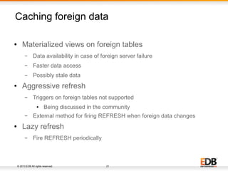 © 2013 EDB All rights reserved. 21
Caching foreign data
● Materialized views on foreign tables
– Data availability in case of foreign server failure
– Faster data access
– Possibly stale data
● Aggressive refresh
– Triggers on foreign tables not supported
● Being discussed in the community
– External method for firing REFRESH when foreign data changes
● Lazy refresh
– Fire REFRESH periodically
 