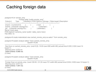 © 2013 EDB All rights reserved. 22
Caching foreign data
postgres=# d+ remote_emp
Foreign table "public.remote_emp"
Column | Type | Modifiers | FDW Options | Storage | Stats target | Description
--------+-----------------------+-----------+-------------+----------+--------------+-------------
empno | numeric(4,0) | | | main | |
ename | character varying(10) | | | extended | |
job | character varying(10) | | | extended | |
Server: local_ppas
FDW Options: (schema_name 'public', table_name 'emp')
Has OIDs: no
postgres=# create materialized view cached_remote_emp as select * from remote_emp;
postgres=# explain analyze select * from cached_remote_emp;
QUERY PLAN
----------------------------------------------------------------------------------------------------------------
Seq Scan on cached_remote_emp (cost=0.00..16.90 rows=690 width=88) (actual time=0.020..0.024 rows=14
loops=1)
Planning time: 0.076 ms
Total runtime: 0.068 ms
(3 rows)
postgres=# explain analyze select * from remote_emp;
QUERY PLAN
----------------------------------------------------------------------------------------------------------------
Foreign Scan on remote_emp (cost=100.00..131.93 rows=731 width=88) (actual time=0.834..0.836 rows=14 loops=1)
Planning time: 0.077 ms
Total runtime: 1.451 ms
(3 rows)
 