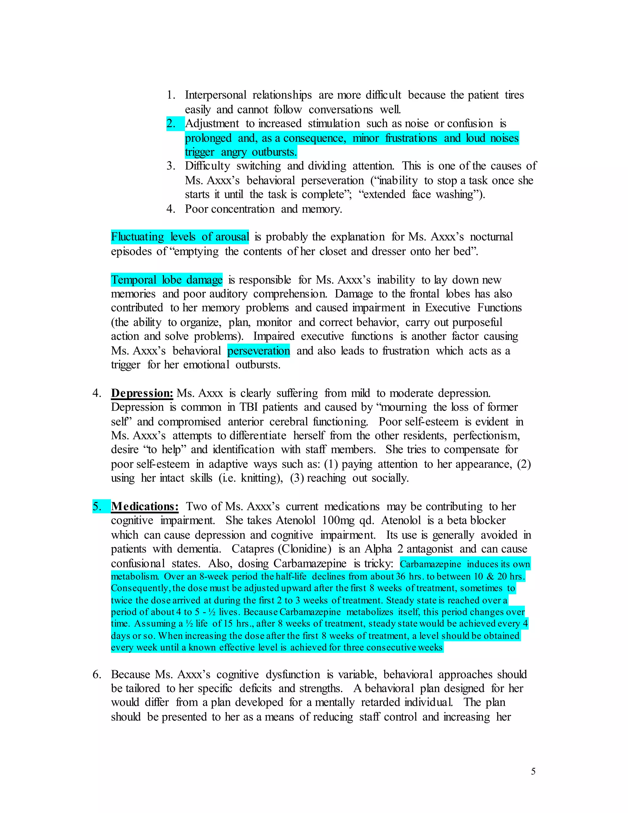 5
1. Interpersonal relationships are more difficult because the patient tires
easily and cannot follow conversations well.
2. Adjustment to increased stimulation such as noise or confusion is
prolonged and, as a consequence, minor frustrations and loud noises
trigger angry outbursts.
3. Difficulty switching and dividing attention. This is one of the causes of
Ms. Axxx’s behavioral perseveration (“inability to stop a task once she
starts it until the task is complete”; “extended face washing”).
4. Poor concentration and memory.
Fluctuating levels of arousal is probably the explanation for Ms. Axxx’s nocturnal
episodes of “emptying the contents of her closet and dresser onto her bed”.
Temporal lobe damage is responsible for Ms. Axxx’s inability to lay down new
memories and poor auditory comprehension. Damage to the frontal lobes has also
contributed to her memory problems and caused impairment in Executive Functions
(the ability to organize, plan, monitor and correct behavior, carry out purposeful
action and solve problems). Impaired executive functions is another factor causing
Ms. Axxx’s behavioral perseveration and also leads to frustration which acts as a
trigger for her emotional outbursts.
4. Depression: Ms. Axxx is clearly suffering from mild to moderate depression.
Depression is common in TBI patients and caused by “mourning the loss of former
self” and compromised anterior cerebral functioning. Poor self-esteem is evident in
Ms. Axxx’s attempts to differentiate herself from the other residents, perfectionism,
desire “to help” and identification with staff members. She tries to compensate for
poor self-esteem in adaptive ways such as: (1) paying attention to her appearance, (2)
using her intact skills (i.e. knitting), (3) reaching out socially.
5. Medications: Two of Ms. Axxx’s current medications may be contributing to her
cognitive impairment. She takes Atenolol 100mg qd. Atenolol is a beta blocker
which can cause depression and cognitive impairment. Its use is generally avoided in
patients with dementia. Catapres (Clonidine) is an Alpha 2 antagonist and can cause
confusional states. Also, dosing Carbamazepine is tricky: Carbamazepine induces its own
metabolism. Over an 8-week period the half-life declines from about 36 hrs. to between 10 & 20 hrs.
Consequently,the dose must be adjusted upward after the first 8 weeks of treatment, sometimes to
twice the dose arrived at during the first 2 to 3 weeks of treatment. Steady state is reached over a
period of about 4 to 5 - ½ lives. Because Carbamazepine metabolizes itself, this period changes over
time. Assuming a ½ life of 15 hrs., after 8 weeks of treatment, steady state would be achieved every 4
days or so. When increasing the dose after the first 8 weeks of treatment, a level should be obtained
every week until a known effective level is achieved for three consecutive weeks
6. Because Ms. Axxx’s cognitive dysfunction is variable, behavioral approaches should
be tailored to her specific deficits and strengths. A behavioral plan designed for her
would differ from a plan developed for a mentally retarded individual. The plan
should be presented to her as a means of reducing staff control and increasing her
 