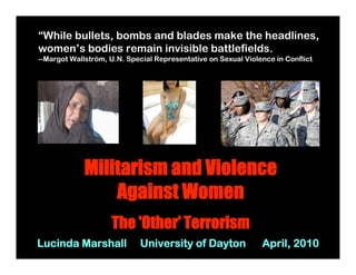 “While bullets, bombs and blades make the headlines,
women’s bodies remain invisible battlefields.
--Margot Wallström, U.N. Special Representative on Sexual Violence in Conflict




             Militarism and Violence
                 Against Women
                    The 'Other' Terrorism
Lucinda Marshall             University of Dayton              April, 2010
 